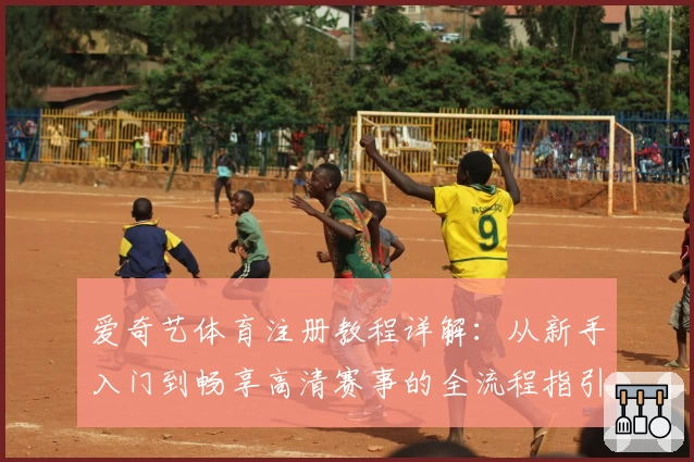 爱奇艺体育注册教程详解：从新手入门到畅享高清赛事的全流程指引