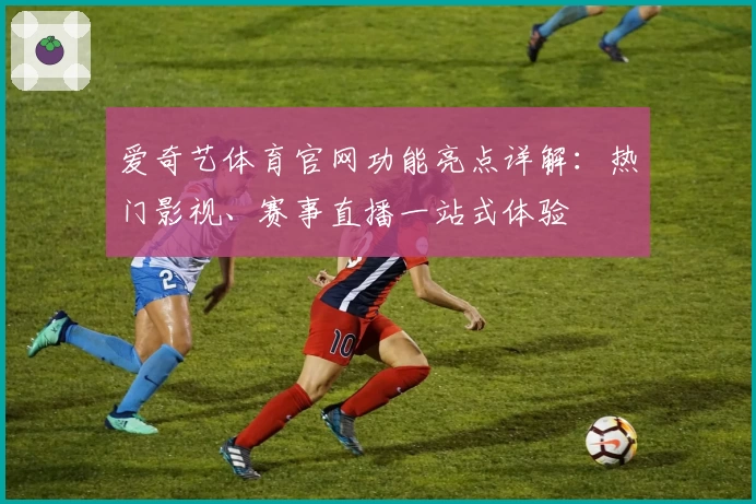 爱奇艺体育官网功能亮点详解：热门影视、赛事直播一站式体验