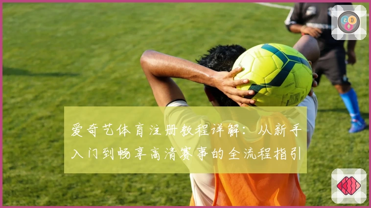 爱奇艺体育注册教程详解：从新手入门到畅享高清赛事的全流程指引