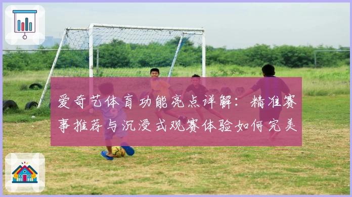 爱奇艺体育功能亮点详解:精准赛事推荐与沉浸式观赛体验如何完美结合