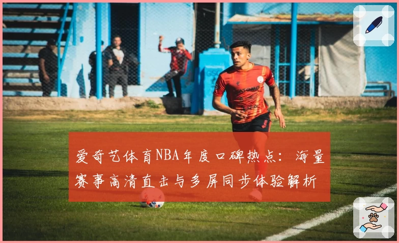爱奇艺体育NBA年度口碑热点:海量赛事高清直击与多屏同步体验解析
