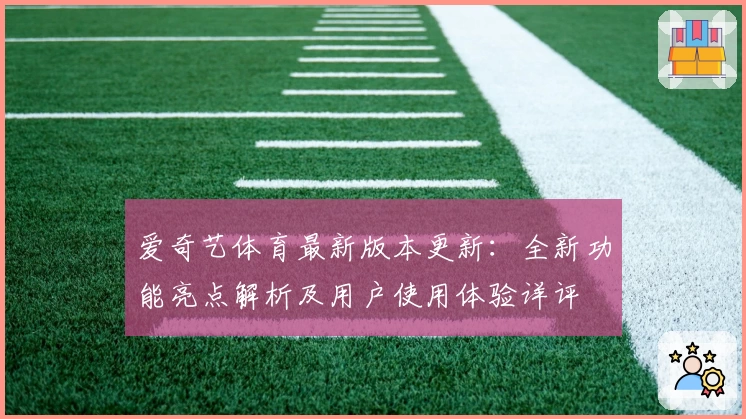 爱奇艺体育最新版本更新：全新功能亮点解析及用户使用体验详评
