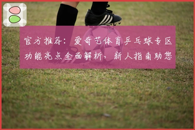 官方推荐:爱奇艺体育乒乓球专区功能亮点全面解析,新人指南助您畅享观赛乐趣
