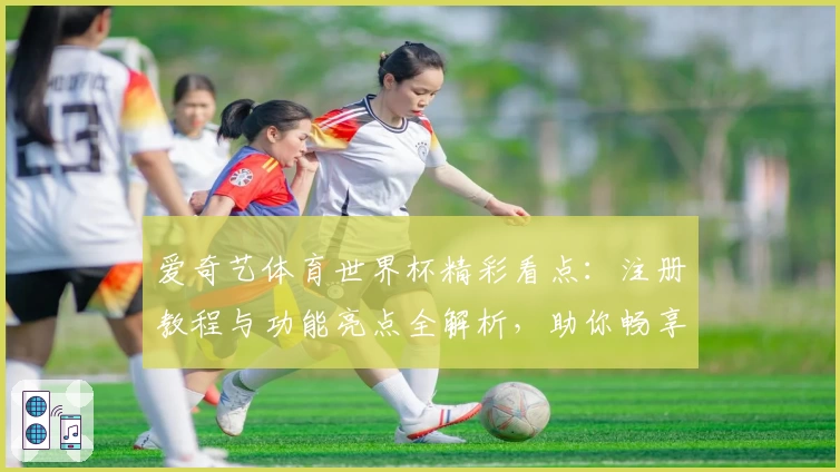 爱奇艺体育世界杯精彩看点：注册教程与功能亮点全解析，助你畅享赛事激情