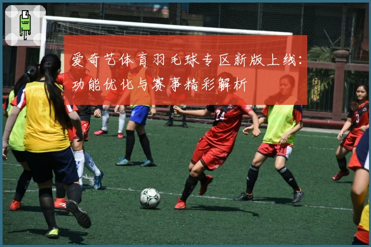 爱奇艺体育羽毛球专区新版上线：功能优化与赛事精彩解析