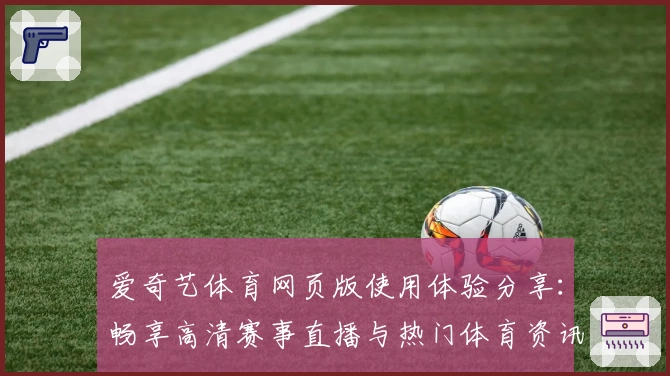 爱奇艺体育网页版使用体验分享:畅享高清赛事直播与热门体育资讯