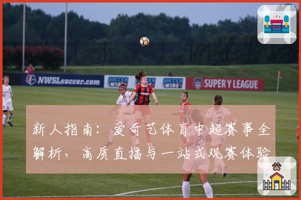新人指南:爱奇艺体育中超赛事全解析,高质直播与一站式观赛体验尽在掌握