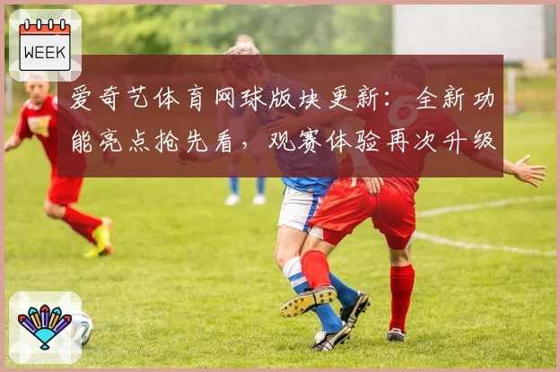 爱奇艺体育网球版块更新:全新功能亮点抢先看,观赛体验再次升级