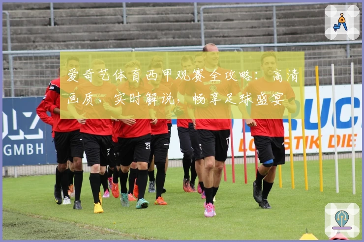 爱奇艺体育西甲观赛全攻略:高清画质、实时解说,畅享足球盛宴