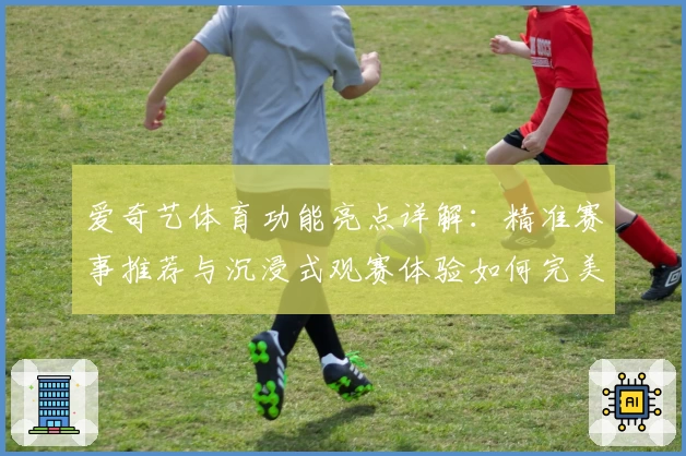 爱奇艺体育功能亮点详解：精准赛事推荐与沉浸式观赛体验如何完美结合