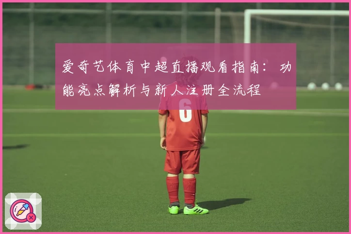 爱奇艺体育中超直播观看指南：功能亮点解析与新人注册全流程
