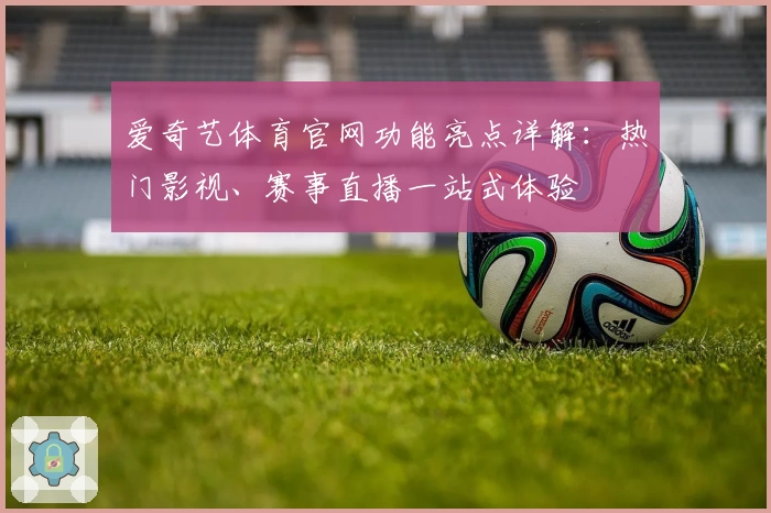 爱奇艺体育官网功能亮点详解:热门影视、赛事直播一站式体验