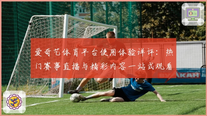 爱奇艺体育平台使用体验详评：热门赛事直播与精彩内容一站式观看
