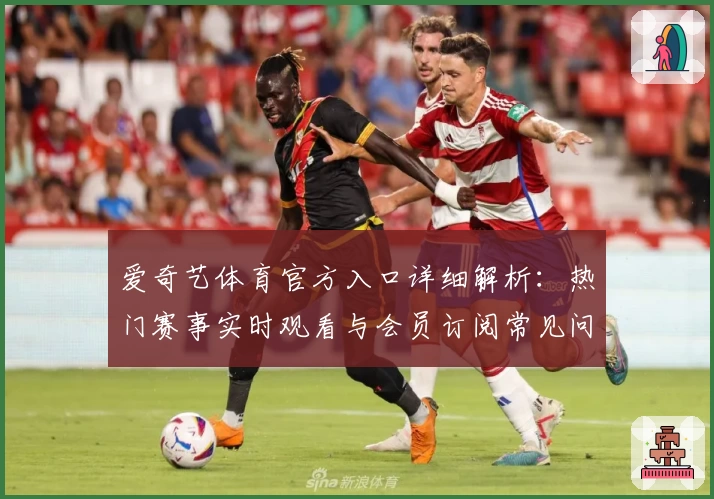 爱奇艺体育官方入口详细解析：热门赛事实时观看与会员订阅常见问题解答