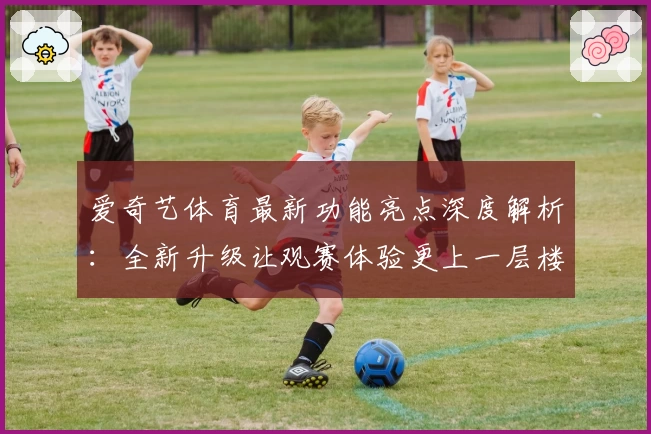 爱奇艺体育最新功能亮点深度解析:全新升级让观赛体验更上一层楼