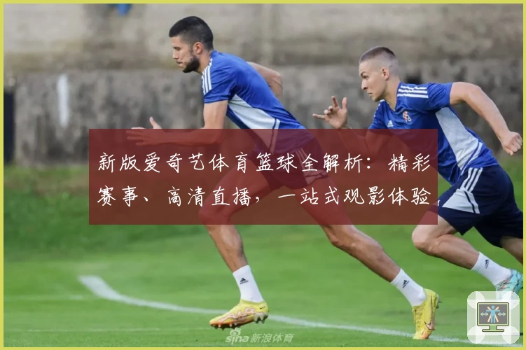 新版爱奇艺体育篮球全解析：精彩赛事、高清直播，一站式观影体验